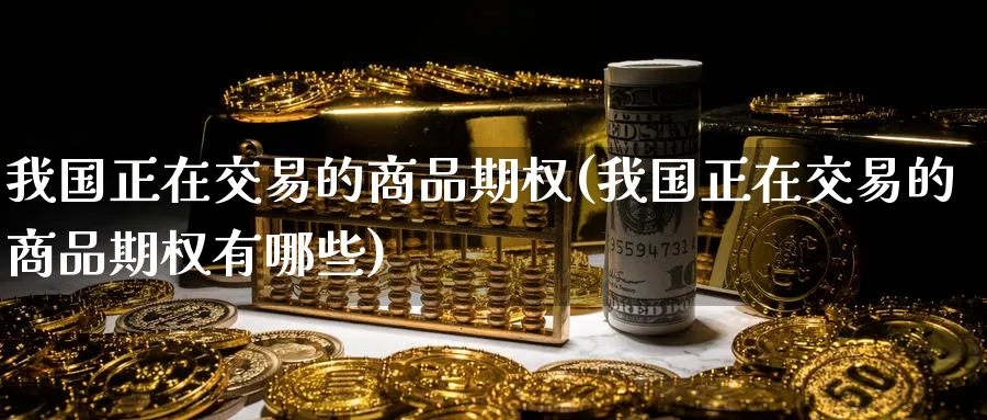 我国正在交易的商品期权(我国正在交易的商品期权有哪些)_期货直播_第1张_青花期货直播间 我国正在交易的商品期权(我国正在交易的商品期权有哪些)_https://qh.ynbygsw.com_期货直播_第1张