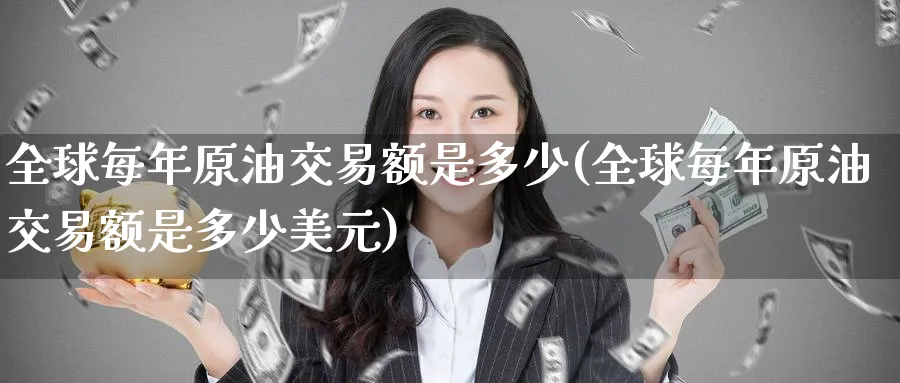 全球每年原油交易额是多少(全球每年原油交易额是多少美元)_https://qh.ynbygsw.com_财金百科_第1张