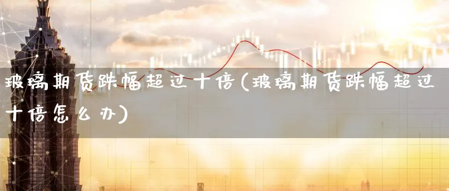 玻璃期货跌幅超过十倍(玻璃期货跌幅超过十倍怎么办)_期货交易_第1张_青花期货直播间 玻璃期货跌幅超过十倍(玻璃期货跌幅超过十倍怎么办)_https://qh.ynbygsw.com_期货交易_第1张