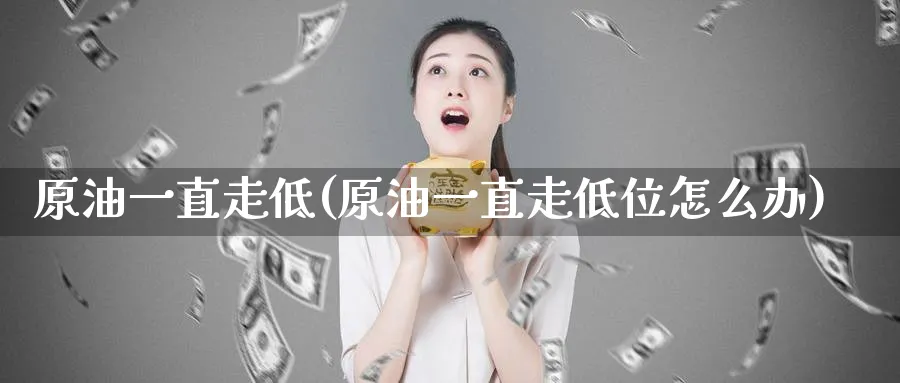 原油一直走低(原油一直走低位怎么办)_https://qh.ynbygsw.com_财金知识_第1张
