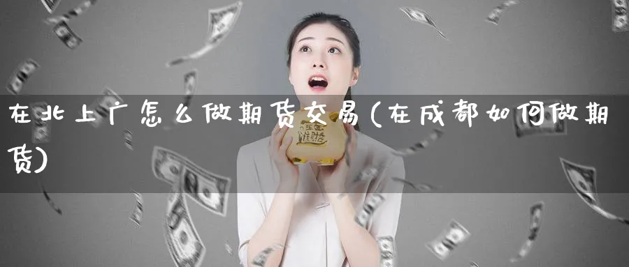 在北上广怎么做期货交易(在成都如何做期货)_期货直播_第1张_青花期货直播间 在北上广怎么做期货交易(在成都如何做期货)_https://qh.ynbygsw.com_期货直播_第1张