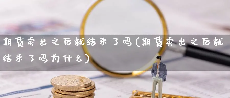 期货卖出之后就结束了吗(期货卖出之后就结束了吗为什么)_财金知识_第1张_青花期货直播间 期货卖出之后就结束了吗(期货卖出之后就结束了吗为什么)_https://qh.ynbygsw.com_财金知识_第1张