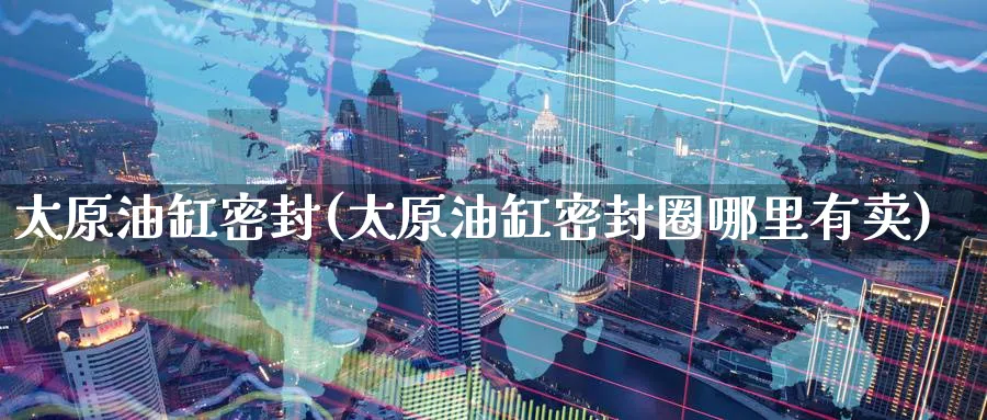 太原油缸密封(太原油缸密封圈哪里有卖)_期货交易_第1张_青花期货直播间 太原油缸密封(太原油缸密封圈哪里有卖)_https://qh.ynbygsw.com_期货交易_第1张