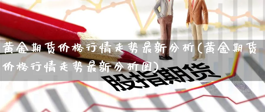 黄金期货价格行情走势最新分析(黄金期货价格行情走势最新分析图)_期货喊单_第1张_青花期货直播间 黄金期货价格行情走势最新分析(黄金期货价格行情走势最新分析图)_https://qh.ynbygsw.com_期货喊单_第1张