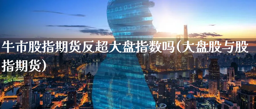 牛市股指期货反超大盘指数吗(大盘股与股指期货)_财金知识_第1张_青花期货直播间 牛市股指期货反超大盘指数吗(大盘股与股指期货)_https://qh.ynbygsw.com_财金知识_第1张