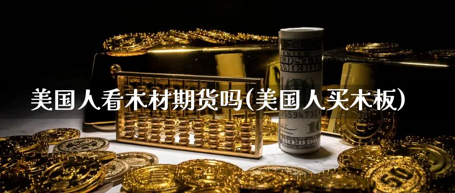 美国人看木材期货吗(美国人买木板)_期货直播_第1张_青花期货直播间 美国人看木材期货吗(美国人买木板)_https://qh.ynbygsw.com_期货直播_第1张