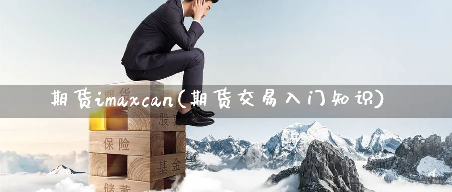 期货imaxcan(期货交易入门知识)_期货喊单_第1张_青花期货直播间 期货imaxcan(期货交易入门知识)_https://qh.ynbygsw.com_期货喊单_第1张
