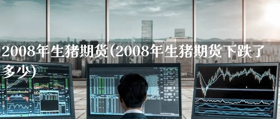 2008年生猪期货(2008年生猪期货下跌了多少)_期货直播_第1张_青花期货直播间 2008年生猪期货(2008年生猪期货下跌了多少)_https://qh.ynbygsw.com_期货直播_第1张