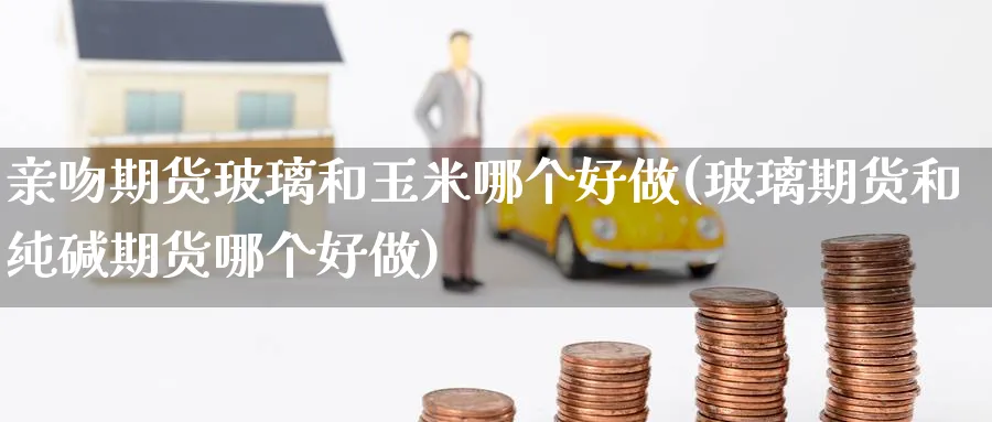 亲吻期货玻璃和玉米哪个好做(玻璃期货和纯碱期货哪个好做)_财金百科_第1张_青花期货直播间 亲吻期货玻璃和玉米哪个好做(玻璃期货和纯碱期货哪个好做)_https://qh.ynbygsw.com_财金百科_第1张