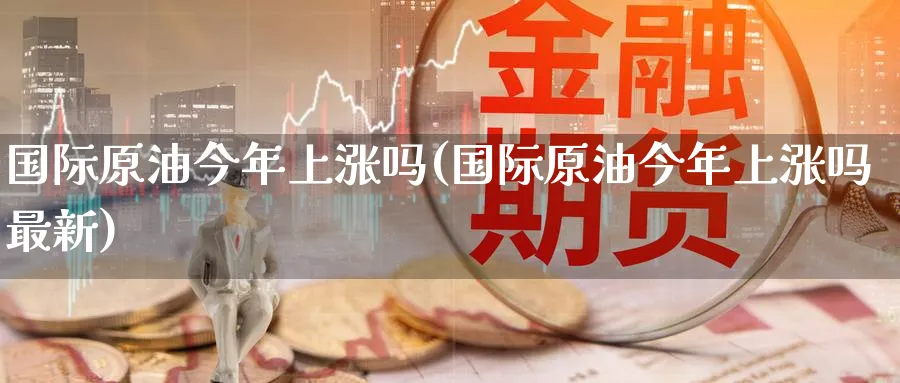 国际原油今年上涨吗(国际原油今年上涨吗最新)_期货喊单_第1张_青花期货直播间 国际原油今年上涨吗(国际原油今年上涨吗最新)_https://qh.ynbygsw.com_期货喊单_第1张