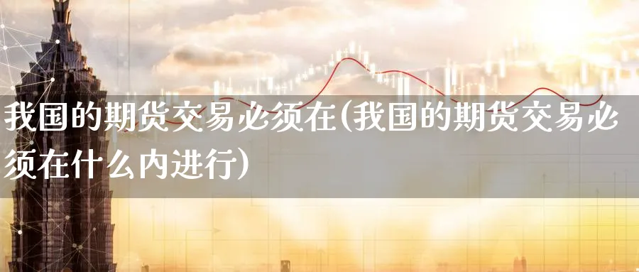 我国的期货交易必须在(我国的期货交易必须在什么内进行)_期货直播_第1张_青花期货直播间 我国的期货交易必须在(我国的期货交易必须在什么内进行)_https://qh.ynbygsw.com_期货直播_第1张