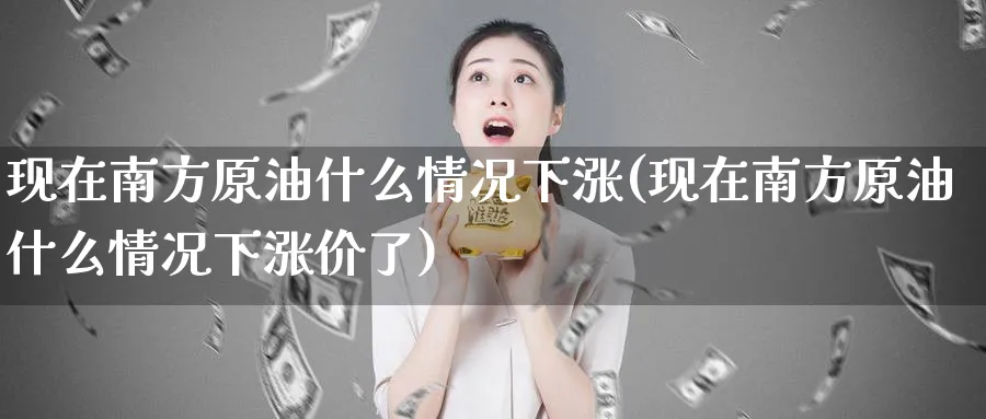 现在南方原油什么情况下涨(现在南方原油什么情况下涨价了)_期货交易_第1张_青花期货直播间 现在南方原油什么情况下涨(现在南方原油什么情况下涨价了)_https://qh.ynbygsw.com_期货交易_第1张