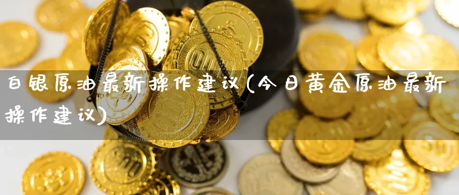 白银原油最新操作建议(今日黄金原油最新操作建议)_https://qh.ynbygsw.com_国际期货_第1张