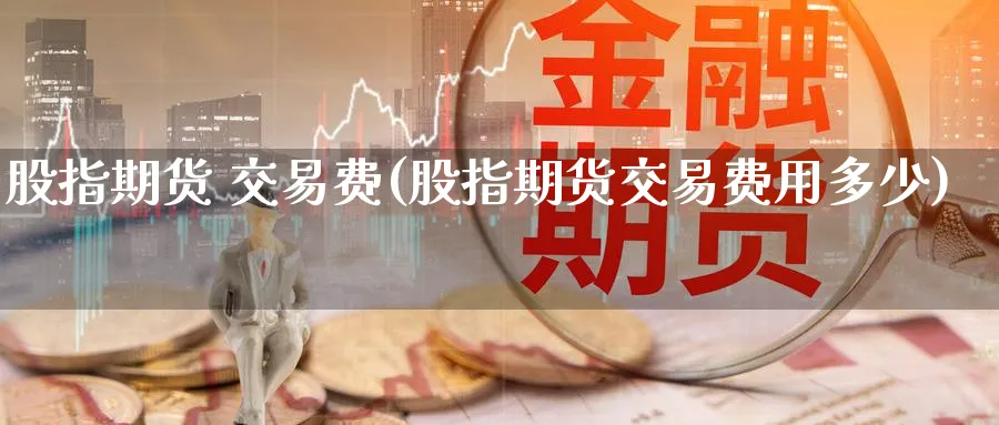 股指期货 交易费(股指期货交易费用多少)_财金百科_第1张_青花期货直播间 股指期货 交易费(股指期货交易费用多少)_https://qh.ynbygsw.com_财金百科_第1张