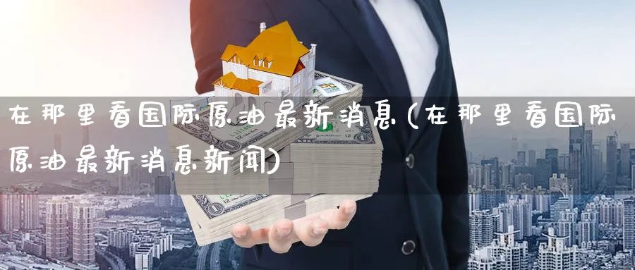 在那里看国际原油最新消息(在那里看国际原油最新消息新闻)_https://qh.ynbygsw.com_国际期货_第1张