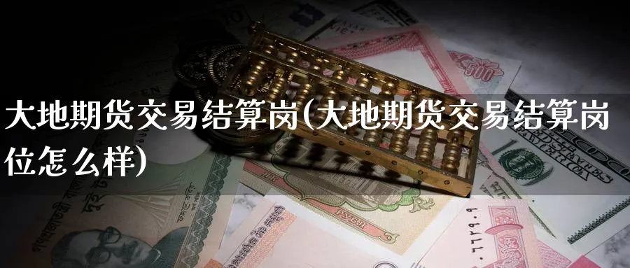 大地期货交易结算岗(大地期货交易结算岗位怎么样)_国际期货_第1张_青花期货直播间 大地期货交易结算岗(大地期货交易结算岗位怎么样)_https://qh.ynbygsw.com_国际期货_第1张