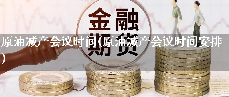原油减产会议时间(原油减产会议时间安排)_https://qh.ynbygsw.com_财金知识_第1张