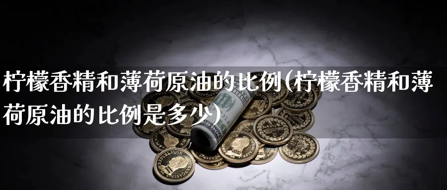 柠檬香精和薄荷原油的比例(柠檬香精和薄荷原油的比例是多少)_财金百科_第1张_青花期货直播间 柠檬香精和薄荷原油的比例(柠檬香精和薄荷原油的比例是多少)_https://qh.ynbygsw.com_财金百科_第1张