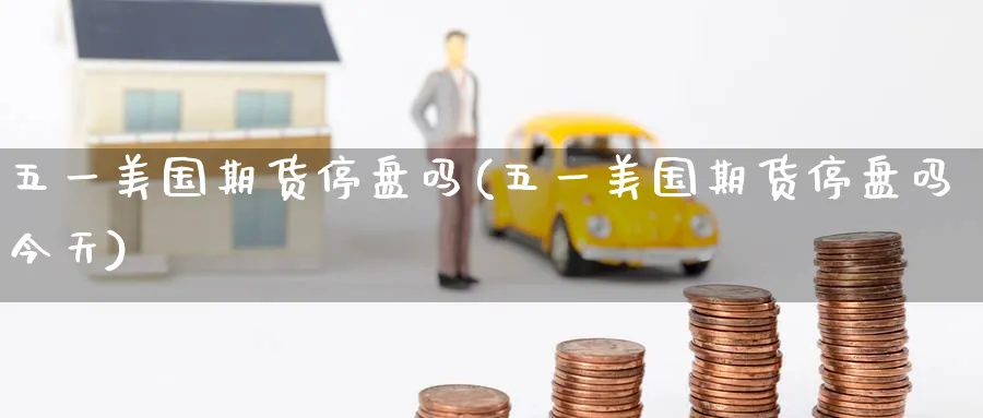 五一美国期货停盘吗(五一美国期货停盘吗今天)_国际期货_第1张_青花期货直播间 五一美国期货停盘吗(五一美国期货停盘吗今天)_https://qh.ynbygsw.com_国际期货_第1张