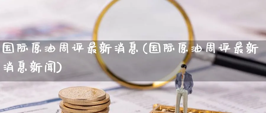 国际原油周评最新消息(国际原油周评最新消息新闻)_https://qh.ynbygsw.com_财金百科_第1张