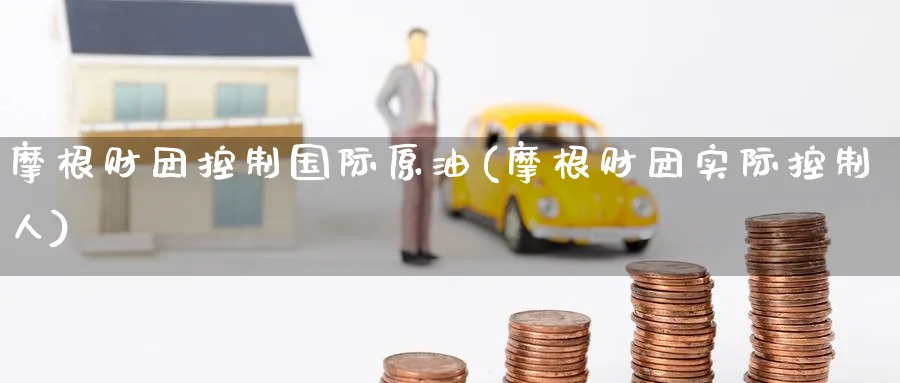 摩根财团控制国际原油(摩根财团实际控制人)_国际期货_第1张_青花期货直播间 摩根财团控制国际原油(摩根财团实际控制人)_https://qh.ynbygsw.com_国际期货_第1张