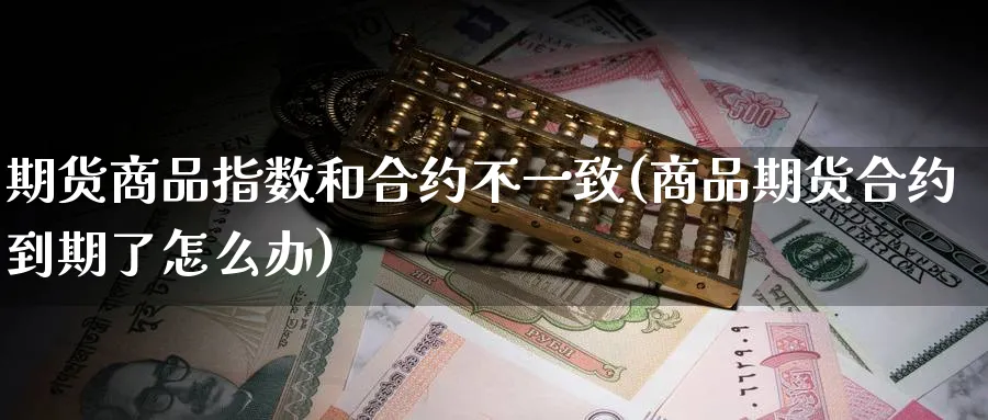 期货商品指数和合约不一致(商品期货合约到期了怎么办)_国际期货_第1张_青花期货直播间 期货商品指数和合约不一致(商品期货合约到期了怎么办)_https://qh.ynbygsw.com_国际期货_第1张