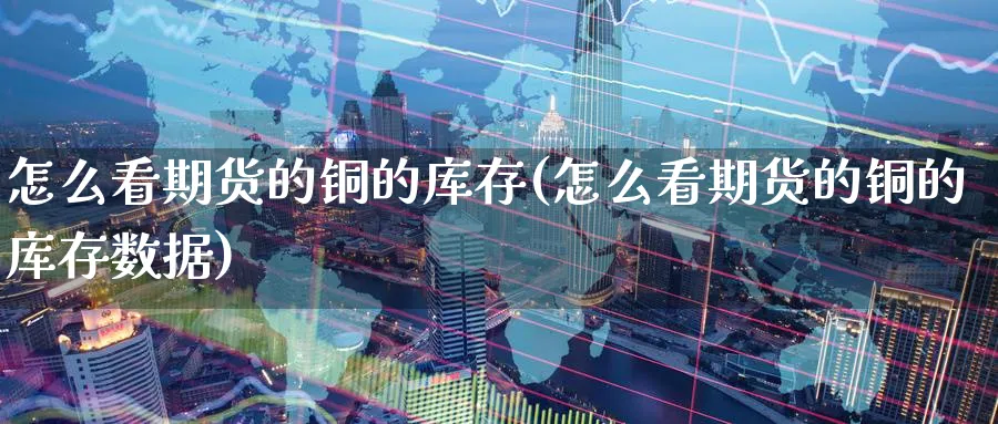 怎么看期货的铜的库存(怎么看期货的铜的库存数据)_https://qh.ynbygsw.com_国际期货_第1张