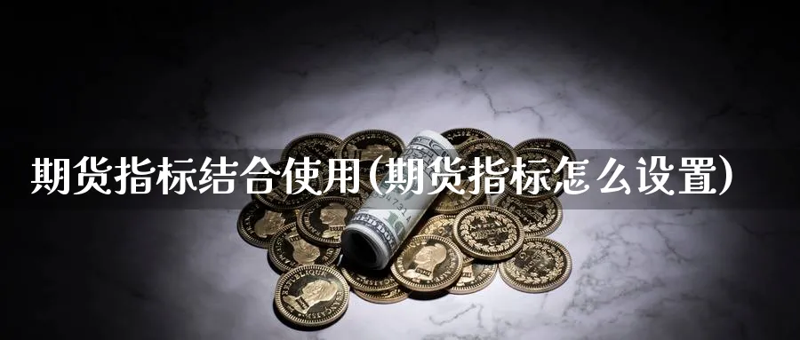 期货指标结合使用(期货指标怎么设置)_国际期货_第1张_青花期货直播间 期货指标结合使用(期货指标怎么设置)_https://qh.ynbygsw.com_国际期货_第1张