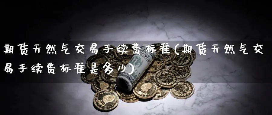 期货天然气交易手续费标准(期货天然气交易手续费标准是多少)_期货交易_第1张_青花期货直播间 期货天然气交易手续费标准(期货天然气交易手续费标准是多少)_https://qh.ynbygsw.com_期货交易_第1张