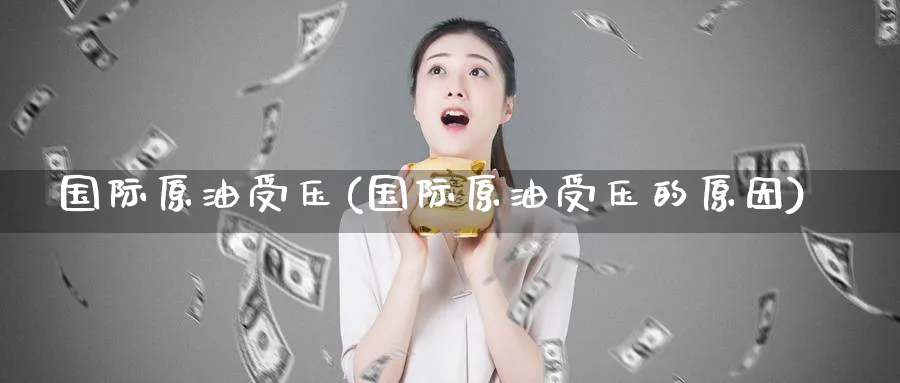 国际原油受压(国际原油受压的原因)_国际期货_第1张_青花期货直播间 国际原油受压(国际原油受压的原因)_https://qh.ynbygsw.com_国际期货_第1张
