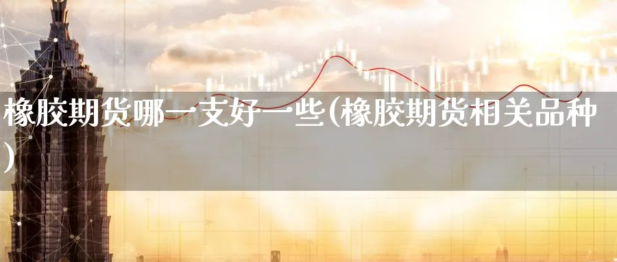 橡胶期货哪一支好一些(橡胶期货相关品种)_期货交易_第1张_青花期货直播间 橡胶期货哪一支好一些(橡胶期货相关品种)_https://qh.ynbygsw.com_期货交易_第1张