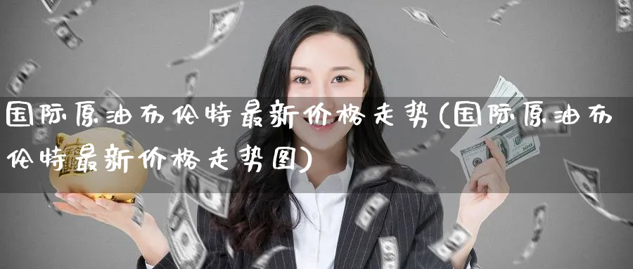 国际原油布伦特最新价格走势(国际原油布伦特最新价格走势图)_财金知识_第1张_青花期货直播间 国际原油布伦特最新价格走势(国际原油布伦特最新价格走势图)_https://qh.ynbygsw.com_财金知识_第1张