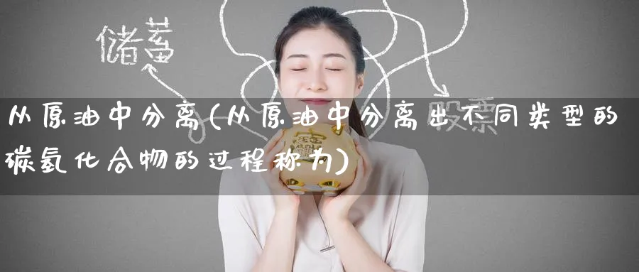 从原油中分离(从原油中分离出不同类型的碳氢化合物的过程称为)_期货直播_第1张_青花期货直播间 从原油中分离(从原油中分离出不同类型的碳氢化合物的过程称为)_https://qh.ynbygsw.com_期货直播_第1张