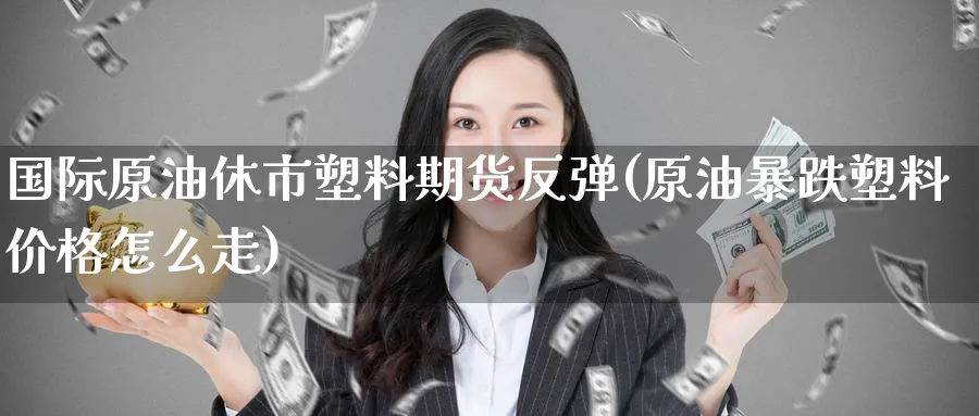 国际原油休市塑料期货反弹(原油暴跌塑料价格怎么走)_财金知识_第1张_青花期货直播间 国际原油休市塑料期货反弹(原油暴跌塑料价格怎么走)_https://qh.ynbygsw.com_财金知识_第1张